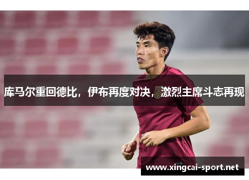 库马尔重回德比，伊布再度对决，激烈主席斗志再现